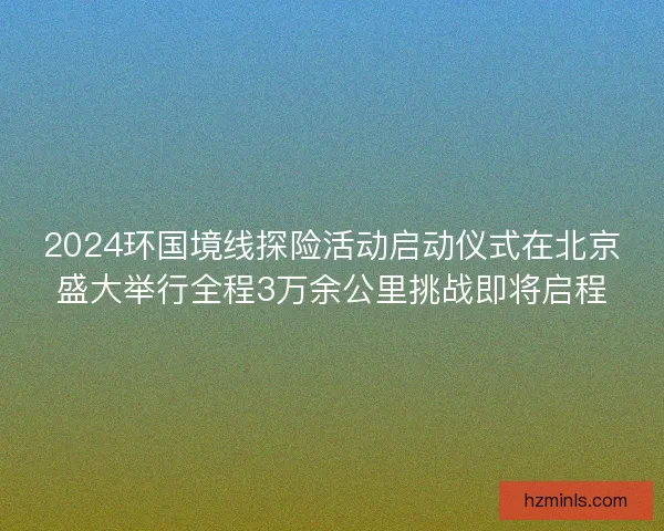 2024环国境线探险活动启动仪式在北京盛大举行全程3万余公里挑战即将启程