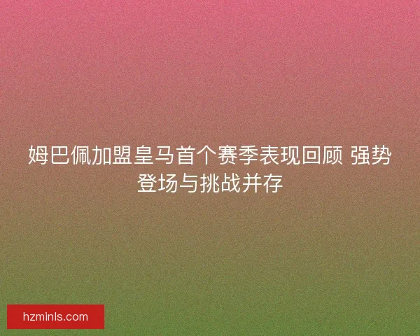 姆巴佩加盟皇马首个赛季表现回顾 强势登场与挑战并存