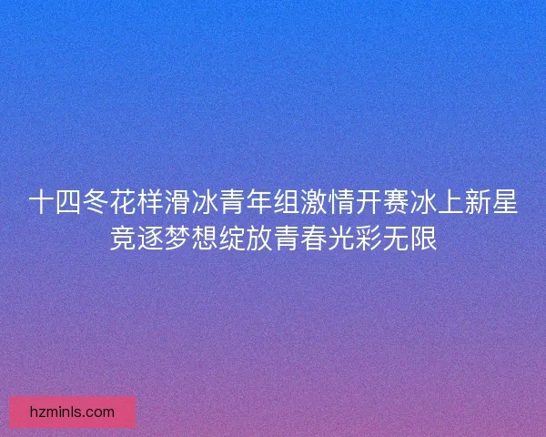 十四冬花样滑冰青年组激情开赛冰上新星竞逐梦想绽放青春光彩无限