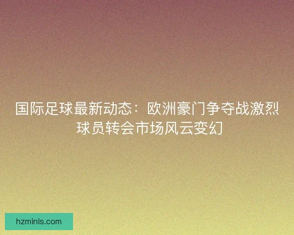 国际足球最新动态：欧洲豪门争夺战激烈 球员转会市场风云变幻