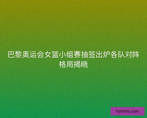 巴黎奥运会女篮小组赛抽签出炉各队对阵格局揭晓