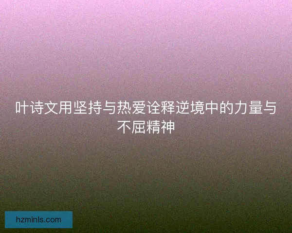 叶诗文用坚持与热爱诠释逆境中的力量与不屈精神