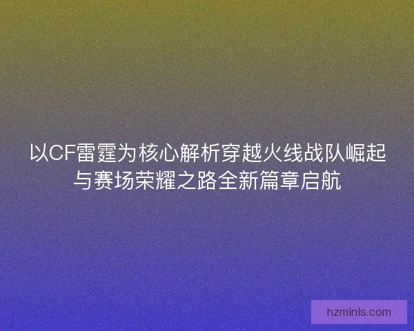 以CF雷霆为核心解析穿越火线战队崛起与赛场荣耀之路全新篇章启航