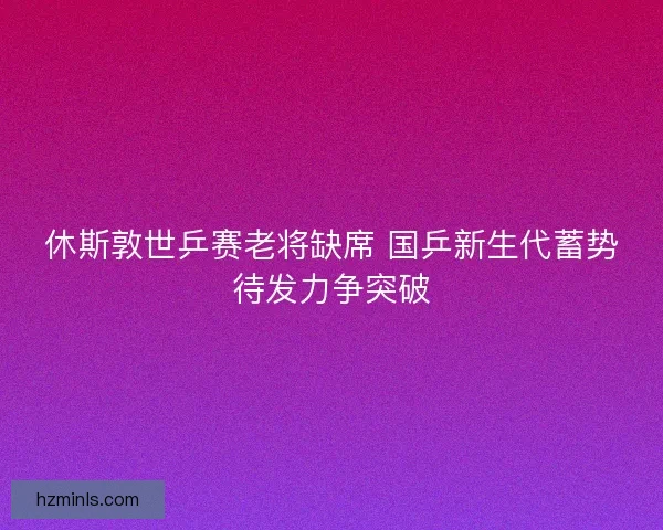 休斯敦世乒赛老将缺席 国乒新生代蓄势待发力争突破
