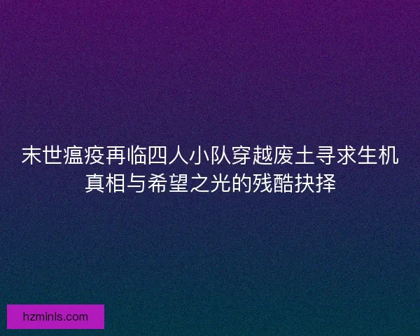末世瘟疫再临四人小队穿越废土寻求生机真相与希望之光的残酷抉择